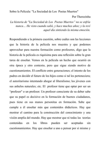 Sobre la Película: "La Sociedad de Los Poetas Muertos"
                                                      Por Therezinha
La historia de "La Sociedad de Los Poetas Muertos” no se enfría
    nunca… He visto cuando salió, y hace muchos años; y la reví
                           aquel día sintiendo la misma emoción.


Respondiendo a la primera cuestión, sobre cuáles son las lecciones
que la historia de la película nos muestra y que podemos
aprovechar para nuestra formación como profesores, digo que la
historia de la película es riquísima para una reflexión sobre la gran
tarea de enseñar. Vemos en la película un hecho que ocurrió en
otra época y otro contexto, pero que sigue siendo motivo de
cuestionamientos. El conflicto entre generaciones; el intento de los
padres en decidir el futuro de los hijos como si tal les perteneciera;
el autoritarismo intentando ahogar al liberalismo; los jóvenes con
sus anhelos naturales; etc. El profesor tiene que optar por ser un
“profesor" o un profesor. Un profesor consciente de su deber sabe
que su papel es decisivo en la formación de buenos ciudadanos,
pues tiene en sus manos personitas en formación. Sabe que
cumple a él enseñar más que contenidos didácticos. Hay que
mostrar el camino para la construcción del conocimiento y una
visión amplia del mundo. Hay que mostrar que ni todas las teorías
contenidas    en    los   libros    pueden     ser   aceptadas    sin
cuestionamientos. Hay que enseñar a uno a pensar por sí mismo y
 