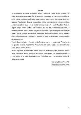 11
O Natal
Eu estava com a minha família no Natal. Estávamos todos felizes quando, do
nada, as luzes se apagaram. Foi só um susto, pois devia ter havido um problema.
A luz voltou e nós começámos a jogar muitos jogos como: Monopoly, Uno, um
jogo de Playstation. Depois, enquanto a minha família estava a jogar um jogo
para mais velhos, eu e o meu irmão fomos para o pátio jogar futebol. Passado
algum tempo fomos jantar. Era bacalhau. Eu e o meu irmão não gostamos, e
então comemos pizza. Depois do jantar voltámos a jogar sempre até às 00:00
horas, que é quando abrimos os presentes. Passadas algumas horas, faltava
cinco minutos para a meia-noite, quando as luzes se apagaram e os presentes
desapareceram.
Depois disso, as luzes voltaram e nós fomos procurar os presentes. Procurámos
no quarto, na sala, na cozinha. Procurámos em todo o lado e não encontrámos
nada. Então fomos dormir.
No dia seguinte, acordámos e fomos procurar. Fomos ao pátio, fomos a todo o
lado, mas nada. No dia seguinte acordámos e não havia luz. Passada meia hora
a luz voltou, e as prendas apareceram. E nós fomos abrir e gostámos muito de
todas as prendas.
Mariana Silva nº16, 6º H
Simão Ribeiro nº20, 6º H
 