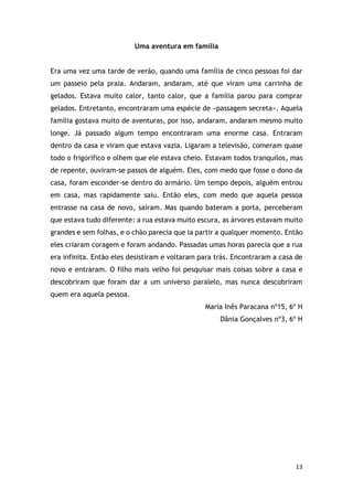 13
Uma aventura em família
Era uma vez uma tarde de verão, quando uma família de cinco pessoas foi dar
um passeio pela praia. Andaram, andaram, até que viram uma carrinha de
gelados. Estava muito calor, tanto calor, que a família parou para comprar
gelados. Entretanto, encontraram uma espécie de «passagem secreta». Aquela
família gostava muito de aventuras, por isso, andaram, andaram mesmo muito
longe. Já passado algum tempo encontraram uma enorme casa. Entraram
dentro da casa e viram que estava vazia. Ligaram a televisão, comeram quase
todo o frigorífico e olhem que ele estava cheio. Estavam todos tranquilos, mas
de repente, ouviram-se passos de alguém. Eles, com medo que fosse o dono da
casa, foram esconder-se dentro do armário. Um tempo depois, alguém entrou
em casa, mas rapidamente saiu. Então eles, com medo que aquela pessoa
entrasse na casa de novo, saíram. Mas quando bateram a porta, perceberam
que estava tudo diferente: a rua estava muito escura, as árvores estavam muito
grandes e sem folhas, e o chão parecia que ia partir a qualquer momento. Então
eles criaram coragem e foram andando. Passadas umas horas parecia que a rua
era infinita. Então eles desistiram e voltaram para trás. Encontraram a casa de
novo e entraram. O filho mais velho foi pesquisar mais coisas sobre a casa e
descobriram que foram dar a um universo paralelo, mas nunca descobriram
quem era aquela pessoa.
Maria Inês Paracana nº15, 6º H
Dânia Gonçalves nº3, 6º H
 