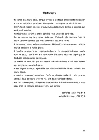 14
O Estrangeiro
No verão está muito calor, porque o verão é a estação em que está mais calor
e que normalmente, as pessoas vão à praia, comem gelados, vão à piscina…
Em Portugal existem imensas praias, muitas delas muito bonitas e algumas que
estão mal tratadas.
Muitas pessoas tratam as praias como se fosse uma casa para elas.
Um estrangeiro que veio passar férias para Portugal, não esperava ficar cá
muito tempo e pensava que vinha para umas pequenas férias.
O estrangeiro estava a divertir-se imenso. Já tinha ido visitar os Museus, avistou
muitas paisagens e muitas praias.
O humilde estrangeiro, ao chegar perto da casa, viu uma pessoa de cara tapada
com um saco, a correr em alta velocidade. Ele, como não sabia os perigos de
Portugal, deixou passar o assaltante.
Ao entrar em casa, viu que esta estava toda desarrumada e sem nada dentro
das gavetas dos móveis da casa.
O estrangeiro começou a perceber que não tinha comida e o seu dinheiro era
muito pouco.
A sua vida começou a desmoronar. Ele foi expulso do hotel e não tinha onde se
abrigar. Teve de ficar a viver na rua, sem teto e sem cobertores.
Por fim, o estrangeiro, já depois de vinte assaltos, foi preso e teve de ficar mais
doze anos em Portugal sem poder ver a sua família.
Bernardo Santos nº2, 6º H
Mafalda Henriques nº14, 6º H
 