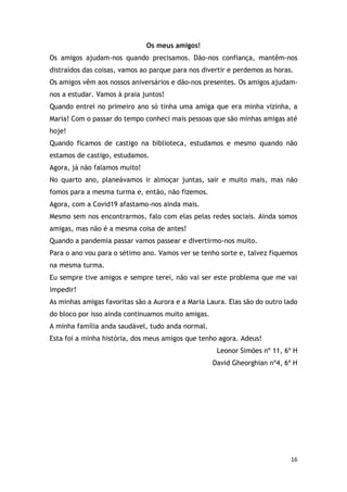 16
Os meus amigos!
Os amigos ajudam-nos quando precisamos. Dão-nos confiança, mantêm-nos
distraídos das coisas, vamos ao parque para nos divertir e perdemos as horas.
Os amigos vêm aos nossos aniversários e dão-nos presentes. Os amigos ajudam-
nos a estudar. Vamos à praia juntos!
Quando entrei no primeiro ano só tinha uma amiga que era minha vizinha, a
Maria! Com o passar do tempo conheci mais pessoas que são minhas amigas até
hoje!
Quando ficamos de castigo na biblioteca, estudamos e mesmo quando não
estamos de castigo, estudamos.
Agora, já não falamos muito!
No quarto ano, planeávamos ir almoçar juntas, sair e muito mais, mas não
fomos para a mesma turma e, então, não fizemos.
Agora, com a Covid19 afastamo-nos ainda mais.
Mesmo sem nos encontrarmos, falo com elas pelas redes sociais. Ainda somos
amigas, mas não é a mesma coisa de antes!
Quando a pandemia passar vamos passear e divertirmo-nos muito.
Para o ano vou para o sétimo ano. Vamos ver se tenho sorte e, talvez fiquemos
na mesma turma.
Eu sempre tive amigos e sempre terei, não vai ser este problema que me vai
impedir!
As minhas amigas favoritas são a Aurora e a Maria Laura. Elas são do outro lado
do bloco por isso ainda continuamos muito amigas.
A minha família anda saudável, tudo anda normal.
Esta foi a minha história, dos meus amigos que tenho agora. Adeus!
Leonor Simões nº 11, 6º H
David Gheorghian nº4, 6º H
 
