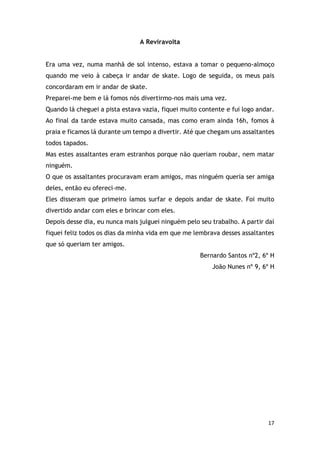 17
A Reviravolta
Era uma vez, numa manhã de sol intenso, estava a tomar o pequeno-almoço
quando me veio à cabeça ir andar de skate. Logo de seguida, os meus pais
concordaram em ir andar de skate.
Preparei-me bem e lá fomos nós divertirmo-nos mais uma vez.
Quando lá cheguei a pista estava vazia, fiquei muito contente e fui logo andar.
Ao final da tarde estava muito cansada, mas como eram ainda 16h, fomos à
praia e ficamos lá durante um tempo a divertir. Até que chegam uns assaltantes
todos tapados.
Mas estes assaltantes eram estranhos porque não queriam roubar, nem matar
ninguém.
O que os assaltantes procuravam eram amigos, mas ninguém queria ser amiga
deles, então eu ofereci-me.
Eles disseram que primeiro íamos surfar e depois andar de skate. Foi muito
divertido andar com eles e brincar com eles.
Depois desse dia, eu nunca mais julguei ninguém pelo seu trabalho. A partir daí
fiquei feliz todos os dias da minha vida em que me lembrava desses assaltantes
que só queriam ter amigos.
Bernardo Santos nº2, 6º H
João Nunes nº 9, 6º H
 