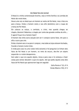 18
Um Natal fora do normal
O Natal é a minha comemoração favorita, vejo a minha família e as comidas de
Natal são muito boas.
Houve uma vez no Natal que um homem se vestiu de Pai Natal, mas o fato era
para criança. Então o homem vestiu o seu elfo doméstico com a roupa de
criança do Pai Natal.
Ele colocou as calças, a camisola, o cinto, mas quando chegou ao
chapéu…Bummm! Rebentou o chapéu por conta das grandes orelhas do elfo….
E agora? O que iria o homem fazer?
O homem não tinha outra solução sem ser ir comprar outros fatos. Um para o
elfo e outro para ele.
Então o homem saiu à rua para ir comprar, mas todas as lojas estavam fechadas,
ficando o homem muito triste.
À vinda para casa viu uma rulote meio estranha e foi perguntar se tinham dois
fatos de Pai Natal e um homem, no meio do escuro, deu-lhe um objeto
esquecido e a rulote desapareceu.
Sem saber o que era aquele objeto, levou-o para casa e lá começou a fazer
coisas para tentar descobrir o que era aquilo. Até que pediu àquela coisa dois
fatos de Pai Natal que apareceram logo em seguida!
Sofia Pereia nº 22, 6º H
Simão Ribeiro nº20, 6º H
 