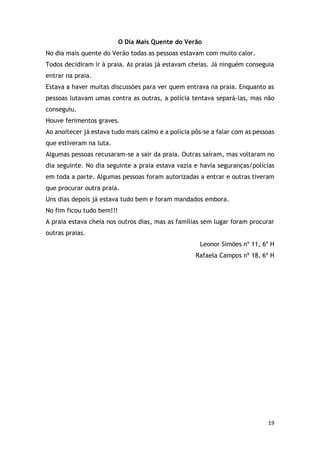 19
O Dia Mais Quente do Verão
No dia mais quente do Verão todas as pessoas estavam com muito calor.
Todos decidiram ir à praia. As praias já estavam cheias. Já ninguém conseguia
entrar na praia.
Estava a haver muitas discussões para ver quem entrava na praia. Enquanto as
pessoas lutavam umas contra as outras, a polícia tentava separá-las, mas não
conseguiu.
Houve ferimentos graves.
Ao anoitecer já estava tudo mais calmo e a polícia pôs-se a falar com as pessoas
que estiveram na luta.
Algumas pessoas recusaram-se a sair da praia. Outras saíram, mas voltaram no
dia seguinte. No dia seguinte a praia estava vazia e havia seguranças/polícias
em toda a parte. Algumas pessoas foram autorizadas a entrar e outras tiveram
que procurar outra praia.
Uns dias depois já estava tudo bem e foram mandados embora.
No fim ficou tudo bem!!!
A praia estava cheia nos outros dias, mas as famílias sem lugar foram procurar
outras praias.
Leonor Simões nº 11, 6º H
Rafaela Campos nº 18, 6º H
 