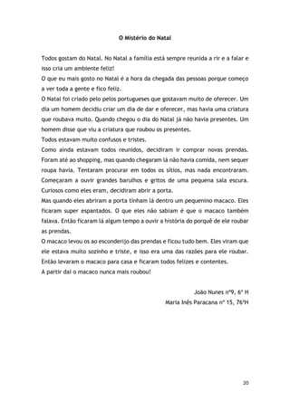 20
O Mistério do Natal
Todos gostam do Natal. No Natal a família está sempre reunida a rir e a falar e
isso cria um ambiente feliz!
O que eu mais gosto no Natal é a hora da chegada das pessoas porque começo
a ver toda a gente e fico feliz.
O Natal foi criado pelo pelos portugueses que gostavam muito de oferecer. Um
dia um homem decidiu criar um dia de dar e oferecer, mas havia uma criatura
que roubava muito. Quando chegou o dia do Natal já não havia presentes. Um
homem disse que viu a criatura que roubou os presentes.
Todos estavam muito confusos e tristes.
Como ainda estavam todos reunidos, decidiram ir comprar novas prendas.
Foram até ao shopping, mas quando chegaram lá não havia comida, nem sequer
roupa havia. Tentaram procurar em todos os sítios, mas nada encontraram.
Começaram a ouvir grandes barulhos e gritos de uma pequena sala escura.
Curiosos como eles eram, decidiram abrir a porta.
Mas quando eles abriram a porta tinham lá dentro um pequenino macaco. Eles
ficaram super espantados. O que eles não sabiam é que o macaco também
falava. Então ficaram lá algum tempo a ouvir a história do porquê de ele roubar
as prendas.
O macaco levou os ao esconderijo das prendas e ficou tudo bem. Eles viram que
ele estava muito sozinho e triste, e isso era uma das razões para ele roubar.
Então levaram o macaco para casa e ficaram todos felizes e contentes.
A partir daí o macaco nunca mais roubou!
João Nunes nº9, 6º H
Maria Inês Paracana nº 15, 76ºH
 