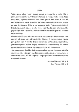 21
Traidor
Toda a gente adora vencer, porque quando se vence, fica-se muito feliz e
ganha-se mais confiança. O Cristiano Ronaldo já venceu muitas vezes, ficou
muito feliz, e ganhou confiança para tentar ganhar mais vezes. A falar do
Cristiano Ronaldo, houve um dia em que estava na escola com os meus amigos
na aula de Educação Física e ele apareceu; todos ficámos muito felizes!
Entretanto, quando acabou a aula, fomos jogar futebol com o Ronaldo. Ele
jogava super bem e prometeu-me que quando marcasse um golo ia à bancada
festejar comigo.
Chegou o dia do jogo. O Ronaldo estava no meu team, em 30 minutos de jogo
estava 3 a 0 para o team adversário. Nós tínhamos de marcar mais de 3 golos
para ganhar, e em 80 minutos de jogo estávamos a ganhar, já estava garantido,
já tínhamos ganho. No final do jogo o Ronaldo foi festejar comigo por termos
ganho o campeonato mundial e eu peguei o troféu nas minhas mãos.
Mas parece que o Ronaldo não é uma pessoa boa, porque ele roubou o troféu
das minhas mãos e desapareceu. Depois de meses à procura do troféu, nunca o
encontrámos. Mas o Ronaldo foi preso e alegou que tinha vendido o troféu a um
comprador anónimo.
Santiago Oliveira nº 19, 6º H
João Vicente nº10, 6º H
 