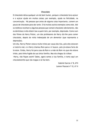 22
Chocolate
O chocolate deixa qualquer um de bom humor, porque o chocolate leva açúcar
e o açúcar ajuda em muitas coisas; por exemplo, ajuda na felicidade, na
concentração. Há pessoas que antes de alguma coisa importante, comem um
pouco de chocolate para dar sorte. E há muitos outros exemplos como este. Até
os médicos receitam a algumas pessoas que comam chocolate (obviamente, não
os dentistas) e eles dizem isso a quem tem, por exemplo, depressão. Como num
dos filmes do Harry Potter, um dos professores de Harry diz-lhe para comer
chocolate, depois da visita indesejada de um dementor (que representa a
depressão).
Um dia, Harrry Potter estava muito triste por causa dos tios, pois eles estavam
a tratá-lo mal, e o Harry chamou Rom para o ir buscar, pois já estava farto de
lá estar. Então, Harry foi para casa do Rom e a mãe do Rom viu que ele estava
triste, pois tinha fugido da sua única família. Mas ela chegou lá e disse:
-Harry, não fiques assim! Sabes, agora somos a tua família, e toma aqui um
chocolatezinho que não magoa e só faz bem.
Gabriel Garcia nº 8, 6ºH
Leonor Pascoal nº 12, 6º H
 