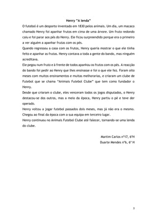 3
Henry ”A lenda”
O futebol é um desporto inventado em 1830 pelos animais. Um dia, um macaco
chamado Henry foi apanhar frutos em cima de uma árvore. Um fruto redondo
caiu e foi parar aos pés do Henry. Ele ficou surpreendido porque era o primeiro
a ver alguém a apanhar frutas com os pés.
Quando regressou a casa com os frutos, Henry queria mostrar o que ele tinha
feito e apanhar as frutas. Henry contava a toda a gente do bando, mas ninguém
acreditava.
Ele pegou num fruto e à frente de todos apanhou os frutos com os pés. A reacção
do bando foi pedir ao Henry que lhes ensinasse e foi o que ele fez. Foram oito
meses com muitos ensinamentos e muitas melhorarias, e criaram um clube de
Futebol que se chama “Animais Futebol Clube” que tem como fundador o
Henry.
Desde que criaram o clube, eles venceram todos os jogos disputados, o Henry
destacou-se dos outros, mas a meio da época, Henry partiu o pé e teve der
operado.
Henry voltou a jogar futebol passados dois meses, mas já não era o mesmo.
Chegou ao final da época com a sua equipa em terceiro lugar.
Henry continuou no Animais Futebol Clube até falecer, tornando-se uma lenda
do clube.
Martim Carlos nº17, 6ºH
Duarte Mendes nº6, 6º H
 