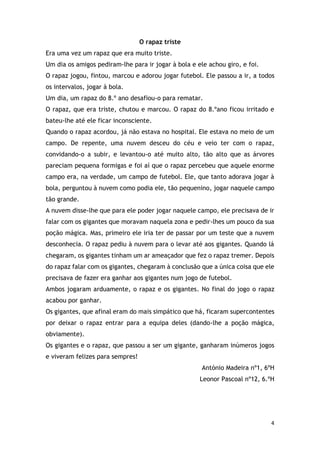 4
O rapaz triste
Era uma vez um rapaz que era muito triste.
Um dia os amigos pediram-lhe para ir jogar à bola e ele achou giro, e foi.
O rapaz jogou, fintou, marcou e adorou jogar futebol. Ele passou a ir, a todos
os intervalos, jogar à bola.
Um dia, um rapaz do 8.º ano desafiou-o para rematar.
O rapaz, que era triste, chutou e marcou. O rapaz do 8.ºano ficou irritado e
bateu-lhe até ele ficar inconsciente.
Quando o rapaz acordou, já não estava no hospital. Ele estava no meio de um
campo. De repente, uma nuvem desceu do céu e veio ter com o rapaz,
convidando-o a subir, e levantou-o até muito alto, tão alto que as árvores
pareciam pequena formigas e foi aí que o rapaz percebeu que aquele enorme
campo era, na verdade, um campo de futebol. Ele, que tanto adorava jogar à
bola, perguntou à nuvem como podia ele, tão pequenino, jogar naquele campo
tão grande.
A nuvem disse-lhe que para ele poder jogar naquele campo, ele precisava de ir
falar com os gigantes que moravam naquela zona e pedir-lhes um pouco da sua
poção mágica. Mas, primeiro ele iria ter de passar por um teste que a nuvem
desconhecia. O rapaz pediu à nuvem para o levar até aos gigantes. Quando lá
chegaram, os gigantes tinham um ar ameaçador que fez o rapaz tremer. Depois
do rapaz falar com os gigantes, chegaram à conclusão que a única coisa que ele
precisava de fazer era ganhar aos gigantes num jogo de futebol.
Ambos jogaram arduamente, o rapaz e os gigantes. No final do jogo o rapaz
acabou por ganhar.
Os gigantes, que afinal eram do mais simpático que há, ficaram supercontentes
por deixar o rapaz entrar para a equipa deles (dando-lhe a poção mágica,
obviamente).
Os gigantes e o rapaz, que passou a ser um gigante, ganharam inúmeros jogos
e viveram felizes para sempres!
António Madeira nº1, 6ºH
Leonor Pascoal nº12, 6.ºH
 