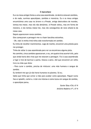 5
O Apocalipse
Eu e os meus amigos fomos a uma casa assombrada. Lá dentro estavam zombies,
e do nada, ouvimos apocalipses, zombies e monstros. Eu e os meus amigos
encontrámos uma casa na árvore e a Presok, antiga destruidora de mundos,
tentou-nos matar, mas nós não deixámos. A Prezok voltou, mas em forma de
monstro, e ela tentou matar-me, mas nós conseguimos de novo afastá-la da
nossa casa.
Depois apareceram novos zombies.
Eles começaram a perseguir-me e a fazer barulhos estranhos.
- Oh, não! A minha irmã tinha sido transformada em zombie.
Eu tinha de recolher mantimentos. Logo de manhã, encontrei uma pistola para
me proteger.
Tinha de voltar à casa assombrada para ver se encontrava alguma pista.
No caminho, cinco zombies apareceram, e eu, em quatro tiros acertei três, pelo
que ainda havia dois vivos que me estavam a perseguir. Fui à casa assombrada
a fugir e tive de barricar a porta. Estava a salvo. Até que encontrei um velho
livro no chão que dizia:
- Para curar o zombie, precisa de misturar: uma mão humana e sangue de
zombie.
Eu lembrei-me que já não havia humanos no planeta. Só eu.
Sabia que tinha que cortar a mão para acabar como apocalipse. Peguei numa
faca e splashh, cortei-a. A dor era intensa e como tocou em sangue de zombie,
o apocalipse parou.
Xavier Dias nº24, 6º H
António Madeira nº1, 6º H
 