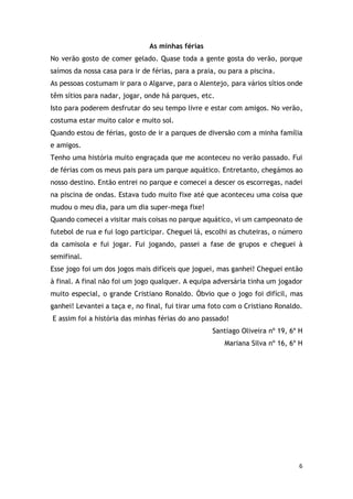 6
As minhas férias
No verão gosto de comer gelado. Quase toda a gente gosta do verão, porque
saímos da nossa casa para ir de férias, para a praia, ou para a piscina.
As pessoas costumam ir para o Algarve, para o Alentejo, para vários sítios onde
têm sítios para nadar, jogar, onde há parques, etc.
Isto para poderem desfrutar do seu tempo livre e estar com amigos. No verão,
costuma estar muito calor e muito sol.
Quando estou de férias, gosto de ir a parques de diversão com a minha família
e amigos.
Tenho uma história muito engraçada que me aconteceu no verão passado. Fui
de férias com os meus pais para um parque aquático. Entretanto, chegámos ao
nosso destino. Então entrei no parque e comecei a descer os escorregas, nadei
na piscina de ondas. Estava tudo muito fixe até que aconteceu uma coisa que
mudou o meu dia, para um dia super-mega fixe!
Quando comecei a visitar mais coisas no parque aquático, vi um campeonato de
futebol de rua e fui logo participar. Cheguei lá, escolhi as chuteiras, o número
da camisola e fui jogar. Fui jogando, passei a fase de grupos e cheguei à
semifinal.
Esse jogo foi um dos jogos mais difíceis que joguei, mas ganhei! Cheguei então
à final. A final não foi um jogo qualquer. A equipa adversária tinha um jogador
muito especial, o grande Cristiano Ronaldo. Óbvio que o jogo foi difícil, mas
ganhei! Levantei a taça e, no final, fui tirar uma foto com o Cristiano Ronaldo.
E assim foi a história das minhas férias do ano passado!
Santiago Oliveira nº 19, 6º H
Mariana Silva nº 16, 6º H
 