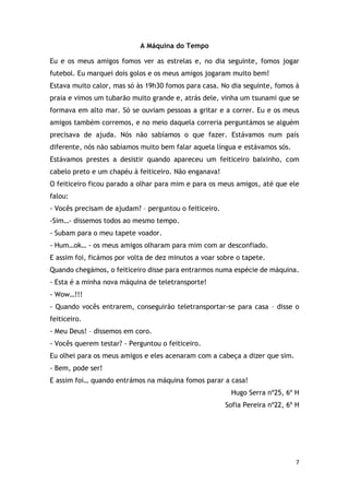 7
A Máquina do Tempo
Eu e os meus amigos fomos ver as estrelas e, no dia seguinte, fomos jogar
futebol. Eu marquei dois golos e os meus amigos jogaram muito bem!
Estava muito calor, mas só às 19h30 fomos para casa. No dia seguinte, fomos à
praia e vimos um tubarão muito grande e, atrás dele, vinha um tsunami que se
formava em alto mar. Só se ouviam pessoas a gritar e a correr. Eu e os meus
amigos também corremos, e no meio daquela correria perguntámos se alguém
precisava de ajuda. Nós não sabíamos o que fazer. Estávamos num país
diferente, nós não sabíamos muito bem falar aquela língua e estávamos sós.
Estávamos prestes a desistir quando apareceu um feiticeiro baixinho, com
cabelo preto e um chapéu à feiticeiro. Não enganava!
O feiticeiro ficou parado a olhar para mim e para os meus amigos, até que ele
falou:
- Vocês precisam de ajudam? – perguntou o feiticeiro.
-Sim…- dissemos todos ao mesmo tempo.
- Subam para o meu tapete voador.
- Hum…ok… - os meus amigos olharam para mim com ar desconfiado.
E assim foi, ficámos por volta de dez minutos a voar sobre o tapete.
Quando chegámos, o feiticeiro disse para entrarmos numa espécie de máquina.
- Esta é a minha nova máquina de teletransporte!
- Wow…!!!
- Quando vocês entrarem, conseguirão teletransportar-se para casa – disse o
feiticeiro.
- Meu Deus! – dissemos em coro.
- Vocês querem testar? - Perguntou o feiticeiro.
Eu olhei para os meus amigos e eles acenaram com a cabeça a dizer que sim.
- Bem, pode ser!
E assim foi… quando entrámos na máquina fomos parar a casa!
Hugo Serra nº25, 6º H
Sofia Pereira nº22, 6º H
 