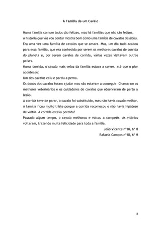 8
A Família de um Cavalo
Numa família comum todos são felizes, mas há famílias que não são felizes.
A história que vos vou contar mostra bem como uma família de cavalos desabou.
Era uma vez uma família de cavalos que se amava. Mas, um dia tudo acabou
para essa família, que era conhecida por serem os melhores cavalos de corrida
do planeta e, por serem cavalos de corrida, várias vezes visitavam outros
países.
Numa corrida, o cavalo mais veloz da família estava a correr, até que o pior
aconteceu:
Um dos cavalos caiu e partiu a perna.
Os donos dos cavalos foram ajudar mas não estavam a conseguir. Chamaram os
melhores veterinários e os cuidadores de cavalos que observaram de perto a
lesão.
A corrida teve de parar, o cavalo foi substituído, mas não havia cavalo melhor.
A família ficou muito triste porque a corrida recomeçou e não havia hipótese
de voltar. A corrida estava perdida!
Passado algum tempo, o cavalo melhorou e voltou a competir. As vitórias
voltaram, trazendo muita felicidade para toda a família.
João Vicente nº10, 6º H
Rafaela Campos nº18, 6º H
 