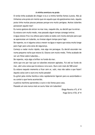 9
A minha aventura na praia
O verão tinha acabado de chegar e eu e a minha família fomos à praia. Nós já
tínhamos uma praia em mente que era aquela que nós gostávamos mais. Aquela
praia tinha muitas poucas pessoas porque era muito perigosa. Muitos tubarões
povoavam aquele mar!
Eu nunca gostava de entrar no mar mas, naquele dia, eu decidi que ia entrar.
Eu estava com muito medo, mas passado algum tempo consegui entrar.
A água estava fria e eu olhava para todos os lados com muita atenção para que
se aparecesse um tubarão, eu tivesse algum tempo para fugir.
De repente, eu vi alguma coisa a mexer na água e reparo que estou muito longe
para fugir para uma zona de segurança.
Começo a nadar muito rápido, mas algo me persegue. Eu decidi esconder–me
numa pequena rocha que estava lá. Estava com muito medo. Tinha acabado de
ver um filme sobre tubarões...
De repente, vejo algo a brilhar no fundo do mar.
Acho que era por isso que os tubarões estavam agitados. Fui até ao fundo do
mar, abri uma caixa que lá estava e era ouro. Ouro com mais de 500 anos!
Eu estava naquele momento a ficar sem ar, subi, mas não sabia o que fazer!
Aquela caixa com o ouro era muito pesada!
Eu gritei pela minha família e eles rapidamente ligaram para as autoridades e
eu contei o que havia acontecido.
A polícia marítima apreendeu o ouro e nós fomos para casa.
Passado um ano nunca mais se ouviu falar em tubarões!
Diogo Pereira nº5, 6º H
Hugo Serra nº25, 6º H
 