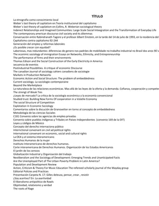 TÍTULO
La etnografía como conocimiento local
Weber´s last theory of capilatism en:Teoría institucional del capitalismo
Weber´s last theory of capilatism en:Collins, R. Weberian sociological theory
Inderect Relationships and Imagined Communities: Large-Scale Social Inteegration and the Transformation of Everyday Life
The contemporary american discourse civil society and its dilemmas
Conversación entre Rabindranath Tagore y el profesor Albert Einstein, en la tarde del 14 de julio de 1993, en la residencia del
Capitalismo contra capitalismo 92-244
Generación del empleo y reformas laborales
¿Es posible crecer con equidad?
Laboriosas, mas redundantes: diferencias de genero nos padröes de mobilidade no trabalho industrial no Brasil dos anos 90´s
The econimic sociology of immigration Essays on Networks, Ethnicity, and Entrepreneurship
The performance of firms and their environments
Thomas Edison and the Social Construction of the Early Electricity in America
secuencia de eventos
Postindustrial Possiblities. A critique of economic Discourse
The canadian Journal of sociology cahiers canadiens de sociologie
Markets in Production Networks
Economic Action and Social Structure: The problem of embeddedness
Current sociology. La sociologie contemporaine
Beyond the Marketplace
La naturaleza de las relaciones económicas. Mas allá de las leyes de la oferta y la demanda. Cofianza, cooperación y competen
The strengt of Weak Ties
¿Leyes de mercado? La crítica de la sociología económica a la economía convencional
Studied trust: Building New Forms Of cooperation in a Volatlie Economy
The social Structure of Competition
Explotation In Economic Sociology
Comentarios sobre la discución de Granovetter en torno al concepto de embeddedness
Metodología de las ciencias Sociales
C181 Convenio sobre las agencias de empleo privadas
Convenio sobre pueblos indígenas y Tribales en Países Independientes (convenio 169 de la OIT)
Leyes y códigos de México
Concepto del derecho internaciona público
Internctional convenant on civil ad political rights
International convenant on economic, social and cultural rights
La OEA y el sistema interamericano
Derechos Humanos de la mujer
Inatituto Interamericano de derechos humanos.
Corte interamericana de Derechos Humanos. Organización de los Estados Americanos
El jardín de los cerezos
Globalización Industrial y Organización del trabajo
Neoliberalism and the Sociology of Development: Emerging Trends and Unanticipated Facts
Are the Unemployed Part of The Urban Poverty Problem in Latin America?
Population and Development Review
Action, Criticism & Theory For Music Education The refereed scholarly journal of the Mayday group
Editorial Policies and Practices
Presentación Carpeta N. 17: Gilles deleuza, pensar, crear , resistir
¿Soy acertivo? En: La asertividad
El liberalismo antipolítico de Rawls
Objetividad, relativismo y verdad
The roots of Rage
 