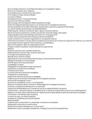 De la sociología industrial a la sociología del trabajo en la investigación inglesa
Sobre el uso capitalista de las máquinas
Un paradigma para el estudio de las clase obrera
The emergence of New Industrial Models
Le travail en Miettes
Occupational Careers: Training and Testing
Journal of Latin American Studies
Wok, Earnings, and Unemployment NINE Occupational Prestige
Analisis de trabajo-Perspectivas teoricas y un concepto para la investigacion (empírica)
¿De que postfordismo me hablas? Más sobre reorganización productiva y organización del trabajo
Los nuevos métodos de producción y la flexibilidad laboral
Modelo japonés, toyotismo, producción ligera: algunas cuestiones abiertas
Reestructuraciones productivas y cambios en la división sexual del trabajo y del empleo
Integrating Work and Family Challenges and Choices for a changing world
El sector informal urbano Revisión conceptual y formas de Medición
Cambio sociotecnico e innovacion organizativa en una pequeña empresa
El fenómeno burocrático 2. Ensayo sobre las tendencias burocráticas de los sitemas de organización modernos y sys relacione
Cultura organizacional, Aspectos Teóricos prácticos y metodológicos
Work and occupations. What are organizational forms?
Prologo a la edicion castellana. Conocimeitno para la supervivencia
Materias
Analisis de asociacion para variables dicotomicas
Global production and Local Jobs: Issues for discussions
El concepto de propiedad-espacio
Metodos de las creencias sociales
Organizational culture and individual Sensemaking: A schema-based Perspective
Managerial Stretegy for now technology
Perfil de egreso de la educación básica
La pedagogía y la época
Pedagogía de la modernidad. Estudio Introcutorio
Comprender y transformar la enseñanza
El fantasma de la teoría
La construcción del conocimeinto pedagógico
Tempatations of reductionism
programa de maestría y doctorado en pedagogía
Programa para el seminariop metodología de la investigación educativa
Seminario de investigación y tesis I.
Seminario de investigación y tesis. I, II y III (proyecto)
Maestría en eseñanza superior, Seminario : Metodología de la investigación educativa
Funciones y competencias del docente en la evaluación
"Experiencia de Movilidad Social. El estudio de caso de la ciudad de Morelia" (proyecto)
Proyect de tesis: "Educación superior y movilidad social: el caso de los profesionales técnicos en Lima Metropolitana"
Segundo curso-taller sobre sistematización de experiencias de trabajo ddesde la optica de la planeación estratégica
El curriculum: Una reflexion sobre la práctica
La vida en las aulas. Los afanes cotidianos
Perspectivas y problemas de la función docente
Abitos de diseño
Enseñanza para la omprensión en: comprender y transformar la enseñanza
Globalización y educación en america latina
Analisis de los sistemas Mundiales en: La teoría Social
Neoliberalism and the sociology of develpment: Emerging Trends and Unanticpated Facts.
 