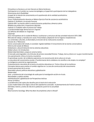El brasilisco La literatura y el vivir literario en María Zambrano
Participacion en el cambio Las nuevas tecnpologías y el papel de la participacion de los trabajadores
Dimensiones de la flexibilidad
el papel de la relación de conocimeinto en la aprehensión de la realidad sociohistórica
Contexto y repaso
Curso: Profesionalización docente en México Ejercicio final de conciencia sociohistórica
Capitulo 9. Durkheim y la escuela francesa
Capitulo XXV: Las teorías sobre la reestructuracion productiva y America Latina
Modelos de producción y trayectorias laborales
Capitulo 3: El debate sobre el proceso de Trabajo
La productividad exige democracia en: Engrane
Los defectos del debate en: Engranaje
Engranaje
Zona metropolitana de la ciudad de Mexico: Localizacion y estructura de law actividad industrial 1975-1985
Mercado de trabajo y reproduccion social. Precariedad y adaptación de los hogares marplantenses
Los contenidos culturales, la diversidad y la función de las instituciones escolares
Canasta de ¿? Mexicanos
Teoria conservadora del estado, la sociedad. Ingobernabilidad. El renacimiento de las teorías conservadoras
Reforma del estado de México
Globalizaion y descentralización de los sistemas educativos
Global culture: An introduction
Modernidad identidad y utopia en america latina
El mercado autorregulador y los Articulos de primera necesidad ficticios: Trabajo, tierra y dinero en: La gran transformación
Una aproximación critica a la teoría y la práctica
El aprendizaje escolar: de la didáctica operatoria a la reconstrucción de la cultura en el aula
La naturaleza del conocimeitno escolar ¿Transformacion de lo cotidiano a lo científico o de simple a lo complejo?
La inteligencia social de las organizaciones
El planteamiento naturalista de la teoría y la práctica educativas en: Torías criticas de la enseñanza
Conceptos básicos para analizar el cambio cognitivo en: La zona de construcción del conocimiento
la teoria parsoniana de la accion
Diversidad cultural, políticas educativas y globalización
Modernidad
Usos y resistencias de la tecnología de audio para la investigación-acción en el aula.
Necesidades y sujetos sociales
Individualización y globalización de Perspectivas teóricas
Pensar la Política
La problemática del sujeto ylos desafíos para la teoría de la educación
La pos-modernidad como logica cultural del capitalismos avanzado : el planteamiento de Fredrich Jameson
Identidad, Valores y estilos de vida de la población juvenil en la actualidad
Surveys
New Economic Sociology: What Has Been Accomplished, what Is Ahead?
 
