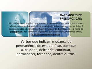 MARCADORES DE
PRESSUPOSIÇÃO:
São os elementos linguísticos que, quando presentes no enunciado, introduzem
nele outros conteúdos semânticos, os quais só existem com a presença deles. A
esses conteúdos adicionais, que ficam à margem da discussão, dá-se o nome de
pressupostos. Aos elementos linguísticos que introduzem, chamamos, então,
marcadores de pressuposição.
Verbos que indicam mudança ou
permanência de estado: ficar, começar
a, passar a, deixar de, continuar,
permanecer, tornar-se, dentre outros.
 