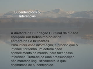 Subentendidos ou
Inferências:
A diretora da Fundação Cultural da cidade
comprou um belíssimo colar de
esmeraldas e brilhantes.
Para inferir essa informação, é preciso que o
interlocutor tenha um determinado
conhecimento de mundo, para fazer essa
inferência. Trata-se de uma pressuposição
não marcada linguisticamente, a qual
chamamos de subentendido.
 