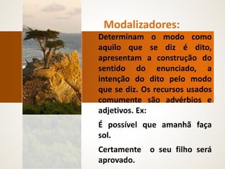 Modalizadores:
Determinam o modo como
aquilo que se diz é dito,
apresentam a construção do
sentido do enunciado, a
intenção do dito pelo modo
que se diz. Os recursos usados
comumente são advérbios e
adjetivos. Ex:
É possível que amanhã faça
sol.
Certamente o seu filho será
aprovado.
 