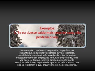 Exemplos:
1. Se eu tivesse saído mais cedo de casa, não
perderia o voo.
No exemplo, o verbo está no pretérito imperfeito do
subjuntivo. Se o subjuntivo expressa dúvida, incerteza,
possibilidade, eventualidade, o verbo da outra frase deve
necessariamente ser empregado no futuro do pretérito, uma
vez que esse tempo expressa também uma afirmação
condicionada, isto é, depende de algo, ao se referir a fatos que
não se realizaram e que, provavelmente, não se realizarão.
 