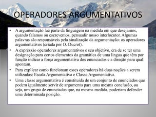 OPERADORES ARGUMENTATIVOS
• A argumentação faz parte da linguagem na medida em que desejamos,
quando falamos ou escrevemos, persuadir nosso interlocutor. Algumas
palavras são responsáveis pela sinalização da argumentação: os operadores
argumentativos (criada por O. Ducrot).
• A expressão operadores argumentativos e seu objetivo, era de se ter uma
designação para certos elementos da gramática de uma língua que têm por
função indicar a força argumentativa dos enunciados e a direção para qual
apontam.
• Para explicar como funcionam esses operadores há duas noções a serem
utilizadas: Escala Argumentativa e Classe Argumentativa.
• Uma classe argumentativa é constituída de um conjunto de enunciados que
podem igualmente servir de argumento para uma mesma conclusão, ou
seja, um grupo de enunciados que, na mesma medida, poderiam defender
uma determinada posição.
 
