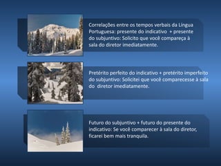 Correlações entre os tempos verbais da Língua
Portuguesa: presente do indicativo + presente
do subjuntivo: Solicito que você compareça à
sala do diretor imediatamente.
Pretérito perfeito do indicativo + pretérito imperfeito
do subjuntivo: Solicitei que você comparecesse à sala
do diretor imediatamente.
Futuro do subjuntivo + futuro do presente do
indicativo: Se você comparecer à sala do diretor,
ficarei bem mais tranquila.
 
