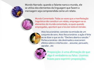 Mundo Narrado: quando o falante narra o mundo, ele
se utiliza dos elementos da linguagem que fazem a
mensagem seja compreendida como um relato.
Mundo Comentado:Todas as vezes que a manifestação
linguística não constituir um relato, empregam-se os
elementos do mundo comentado, os quais quando
empregados, apontam que o locutor está em tensão.
Atos locucionários: consiste na emissão de um
conjunto de sons. Atos Ilocucionários: a ação é feita
ao se dizer o que se diz: “Declaro aberta a sessão.”
Perlocucionários: são destinados a exercerem
efeitos sobre o interlocutor… assustar, persuadir,
agradar…etc
Proposição: é uma afirmação de que
algo é verdadeiro ou falso. Usamos
frases para exprimir proposições.
 