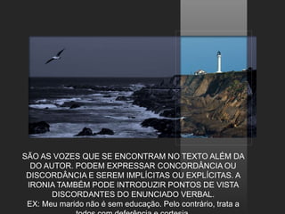 SÃO AS VOZES QUE SE ENCONTRAM NO TEXTO ALÉM DA
DO AUTOR. PODEM EXPRESSAR CONCORDÂNCIA OU
DISCORDÂNCIA E SEREM IMPLÍCITAS OU EXPLÍCITAS. A
IRONIA TAMBÉM PODE INTRODUZIR PONTOS DE VISTA
DISCORDANTES DO ENUNCIADO VERBAL.
EX: Meu marido não é sem educação. Pelo contrário, trata a
 