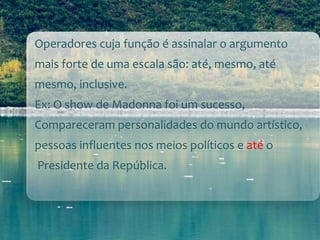Operadores cuja função é assinalar o argumento
mais forte de uma escala são: até, mesmo, até
mesmo, inclusive.
Ex: O show de Madonna foi um sucesso,
Compareceram personalidades do mundo artístico,
pessoas influentes nos meios políticos e até o
Presidente da República.
 