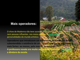 Mais operadores:
Operadores que introduzem um argumento de modo que deixa
subentendida a existência de uma escala com outros argumentos
mais fortes: ao menos, pelo menos, no mínimo.
A professora novata era muito ambiciosa. Queria ser no mínimo
a diretora da escola.
O show de Madonna não teve sucesso: o Presidente não compareceu,
nem pessoas influentes nos meios políticos e nem mesmo
personalidades do mundo artístico.
 