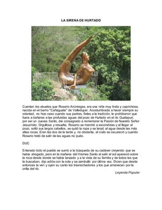 LA SIRENA DE HURTADO
Cuentan los abuelos que Rosario Arciniegas, era una niña muy linda y caprichosa,
nacida en el barrio "Cañaguate" de Valledupar. Acostumbrada a hacer siempre su
voluntad, no hizo caso cuando sus padres, fieles a la tradición, le prohibieron que
fuera a bañarse a las profundas aguas del pozo de Hurtado en el río Guatapurí,
por ser un Jueves Santo, día consagrado a rememorar la Pasión de Nuestro Señor
Jesucristo. Orgullosa y resuelta, Rosario se marchó a escondidas y al llegar al
pozo, soltó sus largos cabellos, se quitó la ropa y se lanzó al agua desde las más
altas rocas. Eran las dos de la tarde y, no obstante, el cielo se oscureció y cuando
Rosario trató de salir de las aguas no pudo.
DUC
Enterado todo el pueblo se sumó a la búsqueda de su cadáver creyendo que se
había ahogado, pero en la mañana del Viernes Santo al salir el sol apareció sobre
la roca desde donde se había lanzado y a la vista de su familia y de todos los que
la buscaban, dijo adiós con la cola y se zambulló por última vez. Dicen que desde
entonces la ven y oyen su canto los trasnochadores y los que amanecen por la
orilla del río.
Leyenda Popular
 