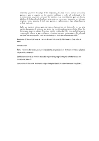 imprenta; queremos la rebaja de los impuestos, fundada en una estricta economía;
queremos que se respeten en los empleos militares y civiles al antigüedad y los
merecimientos; queremos arrancar los pueblos a la centralización que los devora,
dándoles la independencia local necesaria para que conserven y aumenten sus intereses
propios; y como garantía de todo esto, queremos y plantearemos bajo sólidas bases la
milicia nacional.
Tales son nuestros intentos que expresamos francamente, sin imponerlos por eso a la
nación. Las juntas de gobierno que deben irse constituyendo en las provincias libres; las
Cortes que luego se reúnan; la misma nación, en fin, fijará las bases definitivas de la
regeneración liberal a que aspiramos. Nosotros tenemos consagradas a la voluntad
nacional nuestras espadas, y no las envainaremos hasta que ella esté cumplida."
Leopoldo O'Donnell, Conde de Lucena. Cuartel General de Manzanares. 7 de Julio de
1854.
Introducción
Tema yanálisisdel texto:¿qué principiosde losprogresistasde deducendel texto?¿Quées
un pronunciamiento?
Contextohistórico:el reinadode Isabel II(el bienioprogresista);lascaracterísticasdel
reinadode Isabel II
Conclusión:Valoracióndel BienioProgresistaydel papel de losmilitaresenel sigloXIX.
 