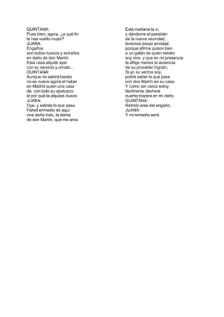 QUINTANA:                       Esta mañana la vi,
Pues bien; agora, ¿a qué fin    y dándome el parabién
te has vuelto mujer?            de la nueva vecindad,
JUANA:                          tenemos brava amistad,
Engaños                         porque afirma quiere bien
son todos nuevos y extraños     a un galán de quien retrato
en daño de don Martín.          soy vivo, y que en mi presencia
Esta casa alquilé ayer          la aflige menos la ausencia
con su servicio y ornato...     de su proceder ingrato.
QUINTANA:                       Si yo su vecina soy,
Aunque no saldrá barato         podré saber lo que pasa
no es nuevo agora el haber      con don Martín en su casa.
en Madrid quien una casa        Y como tan cerca estoy,
dé, con todo su apatusco;       fácilmente desharé
el por qué la alquilas busco.   cuanto trazare en mi daño.
JUANA:                          QUINTANA:
Oye, y sabrás lo que pasa.      Retrato eres del engaño.
Pared enmedio de aquí           JUANA:
vive doña Inés, la dama         Y mi remedio seré.
de don Martín, que me ama.
 