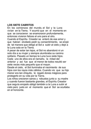 LOS SIETE CABRITOS
En los comienzos del mundo, el Sol y la Luna
vivían en la Tierra. Y ocurrió que en el momento en
que se conocieron se enamoraron profundamente,
entonces vivieron felices el uno para el otro.
Cuando el Espíritu Creador se enteró de ese amor y
que habían olvidado pedir su consentimiento, se enojó
de tal manera que obligó al Sol a subir al cielo y dejó a
la Luna sola en la Tierra.
A pesar de estar tan lejos, el Sol no abandonó ni un
solo día a su mujer y siempre alumbraba su camino
solitario. Pasado un tiempo la Luna tuvo siete hijos.
Cada uno de ellos era en tamaño, la mitad del
anterior y así fue que el menor de todos resultó ser
siete veces más pequeño que el mayor.
Desde el cielo, el Sol iluminaba el nacimiento de sus
hijos con los rayos más cálidos. Cuando vio que su hijo
menor era tan chiquito, le regaló dones mágicos para
protegerlo en su vida por la Tierra.
Los niños crecieron sanos y robustos junto a su madre
y cuando fueron bastante grandes, el Espíritu Creador
que seguía enojado obligó también a la Luna a subir al
cielo pero justo en el momento que el Sol se ocultaba
en el horizonte.
 