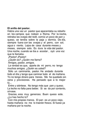El anillo del pastor.
Había una vez un pastor que apacentaba su rebaño
en los campos que rodean a Roma. Por la noche,
retiraba las ovejas del redil, comía un poco de pan y
queso, se tendía sobre la paja y dormía. De día,
siempre fuera con las ovejas y el perro, con sol,
agua o viento. Lejos de casa durante meses y
meses, siempre solo. Es dura la vida del pastor.
Una noche, cuando se iba a acostar , oyó una voz
que le llamaba.
¡Pastor! ¡Pastor!
¿Quién es? ¿Quién me llama?
Amigos, pastor, amigos.
La verdad es que, aparte de mi perro, no tengo
muchos amigos. ¿Quién es usted?
Sólo un caminante, pastor. He andado durante
todo el día y tengo que caminar todo el de mañana.
Yo no tengo dinero para trenes. Me he quedado sin
cena y provisiones. He pensado que a lo mejor
tú...
Entre y siéntese. No tengo más que pan y queso.
La leche no falta para beber. Si se da por contento,
sírvase.
Gracias, eres muy generoso. Buen queso este.
¿Lo has hecho tú?
Con mis propias manos. El pan es un poco viejo,
hasta mañana no me lo traerán fresco. Si fuese ya
mañana por la noche.
 
