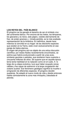 LOS REYES DEL PAÍS BLANCO
El pingüino se ha ganado el derecho de ser el símbolo vivo
del continente blanco. Por encima de los hielos, los témpanos,
los glaciares y la nieve, este pájaro, vestido eternamente de
frac, de andar gracioso y mirada perdida, es la más acabada
representación de la Antártica. En definitiva, desde hace
milenios la convirtió en su hogar: de las dieciocho especies
que existen en la Tierra, siete viven exclusivamente en ese
paraje de hielos eternos.
El origen del pingüino aún es objeto de una ardua discusión
científica: por restos fósiles recientemente encontrados, se
estima que habría evolucionado a partir de unas aves,
similares gaviotas o petreles, que existieron hace cuarenta o
cincuenta millones de años. Se supone que en aquella época.
tenía tanta habilidad en la natación como en el vuelo. A lo
largo de su etapa evolutiva, tuvo que haber ocupado zonas
cálidas y fue capaz de sobrevivir a la larga congelación del
océano austral. Ese fenómeno geológico significó la muerte o
emigración de diferentes especies. El pingüino decidió
quedarse. Se adaptó al nuevo modo de vida y desde entonces
habita cómodamente la zona más inhóspita y desolada el
planeta.
 