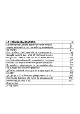 LA HORMIGUITA CANTORA. 4
La Hormiguita Cantora decidió enseñar a Polita, 12
su pequeña sobrina, las maravillas y los peligros 21
del mundo. 24
Una mañana salió con ella de la mano por el 34
delgado camino que unía el hormiguero con el 42
hongo del Duende Melodía. El Duende estaba 50
encendiendo un braserillo y soplaba los carbones 57
inflando sus mejillas como dos globos colorados. 65
Se saludaron alegremente. La pequeña hormiga 72
vio el fuego del brasero y preguntó: 80
¿Qué es esto colorado que se apaga y que se 91
prende? 93
¡Jo, jo, jo! – rió el Duende, pregúntale a tu tía 108
Hormiguita Cantora, ella tiene la obligación de 116
contestarte, lo sepa o no. 123
(fragmento)
Al icia Morel
 