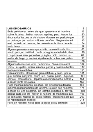 LOS DINOSAURIOS 2
En la prehistoria, antes de que apareciera el hombre 12
sobre la tierra, había muchos reptiles; pero fueron los 23
dinosaurios los que la dominaron durante un período que 32
se prolongó por varios millones de años. Ningún otro ani 42
mal, incluido el hombre, ha reinado en la tierra durante 54
tanto tiempo. 57
Algunas personas creen que existía un solo tipo de dino 66
saurio pero, en realidad, había una gran variedad de ellos. 79
Los primeros eran pequeños y ágiles, sólo medían un 89
metro de largo y corrían rápidamente sobre sus patas 98
traseras. 100
Algunos dinosaurios eran herbívoros. Otros eran carní 107
voros, sus patas tenían afiladas garras y poseían dientes 117
filudos como cuchillos. 121
Estos animales alcanzaron gran estatura y peso, por lo 131
que debían apoyarse sobre sus cuatro patas. Algunos, 141
como el brontosaurio, llegaron a medir dieciocho metros y 151
a pesar veinte toneladas. 156
Hace muchos millones de años, los dinosaurios desapa 164
recieron repentinamente de la tierra. Se cree que murieron 174
a causa de una epidemia, un cambio climático o, tal vez, 188
porque cada vez era mayor el número de mamíferos que 198
se comía los huevos de estos reptiles, impidiendo así que 209
se reprodujera la especie. 214
Pero, en realidad, no se sabe la causa de su extinción. 228
 