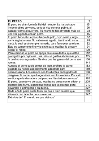 EL PERRO 2
El perro es el amigo más fiel del hombre. Le ha prestado 15
innumerables servicios, tanto al rico como al pobre, al 26
cazador como al guerrero. Tú mismo te has divertido más de 38
una vez jugando con un perro. 45
El perro tiene el cuerpo cubierto de pelo, cuyo color y largo 57
varía según la raza. Su cabeza es aguda, terminando en la 69
nariz, la cual está siempre húmeda, para favorecer su olfato. 82
Este es sumamente fino y le sirve para localizar la presa y 94
seguir el rastro. 100
Para caminar, el perro se apoya en cuatro dedos, que están 112
protegidos por cojinetes. Las uñas se gastan al caminar, por 122
la cual no son aguzadas. Se dice que las garras del perro son 136
romas. 141
Aunque el perro suele comer de todo, prefiere la carne, 153
estando su hocico especialmente adaptado para 159
desmenuzarla. Los caninos son los dientes encargados de 168
desgarrar la carne, que luego tritura con los molares. Por esto 181
se dice que la dentadura del perro es “dentadura carnívora”. 192
El perro, cuando va de caza, localiza su presa con el olfato, y 205
cuando ésta huye, la persigue hasta que la alcanza, para 219
devorarla o entregarla a su dueño. 227
Cada año la perra suele tener de dos a diez perritos que 239
alimenta con la leche de sus mamas. 247
Extraído de “ El mundo en que vivimos”
 