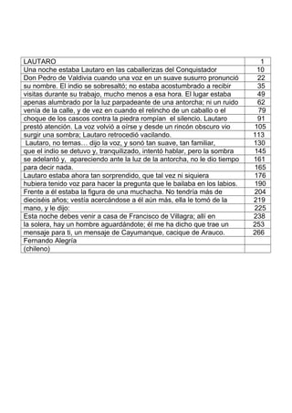 LAUTARO 1
Una noche estaba Lautaro en las caballerizas del Conquistador 10
Don Pedro de Valdivia cuando una voz en un suave susurro pronunció 22
su nombre. El indio se sobresaltó; no estaba acostumbrado a recibir 35
visitas durante su trabajo, mucho menos a esa hora. El lugar estaba 49
apenas alumbrado por la luz parpadeante de una antorcha; ni un ruido 62
venía de la calle, y de vez en cuando el relincho de un caballo o el 79
choque de los cascos contra la piedra rompían el silencio. Lautaro 91
prestó atención. La voz volvió a oírse y desde un rincón obscuro vio 105
surgir una sombra; Lautaro retrocedió vacilando. 113
Lautaro, no temas… dijo la voz, y sonó tan suave, tan familiar, 130
que el indio se detuvo y, tranquilizado, intentó hablar, pero la sombra 145
se adelantó y, apareciendo ante la luz de la antorcha, no le dio tiempo 161
para decir nada. 165
Lautaro estaba ahora tan sorprendido, que tal vez ni siquiera 176
hubiera tenido voz para hacer la pregunta que le bailaba en los labios. 190
Frente a él estaba la figura de una muchacha. No tendría más de 204
dieciséis años; vestía acercándose a él aún más, ella le tomó de la 219
mano, y le dijo: 225
Esta noche debes venir a casa de Francisco de Villagra; allí en 238
la solera, hay un hombre aguardándote; él me ha dicho que trae un 253
mensaje para ti, un mensaje de Cayumanque, cacique de Arauco. 266
Fernando Alegría
(chileno)
 