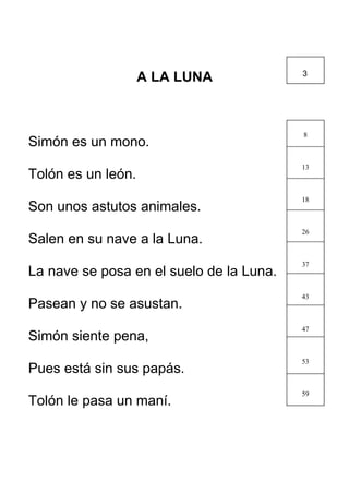 A LA LUNA
Simón es un mono.
Tolón es un león.
Son unos astutos animales.
Salen en su nave a la Luna.
La nave se posa en el suelo de la Luna.
Pasean y no se asustan.
Simón siente pena,
Pues está sin sus papás.
Tolón le pasa un maní.
8
13
18
26
37
43
47
53
59
3
 