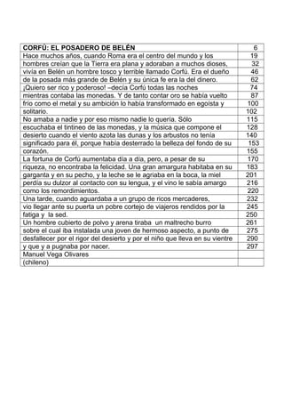 CORFÚ: EL POSADERO DE BELÉN 6
Hace muchos años, cuando Roma era el centro del mundo y los 19
hombres creían que la Tierra era plana y adoraban a muchos dioses, 32
vivía en Belén un hombre tosco y terrible llamado Corfú. Era el dueño 46
de la posada más grande de Belén y su única fe era la del dinero. 62
¡Quiero ser rico y poderoso! –decía Corfú todas las noches 74
mientras contaba las monedas. Y de tanto contar oro se había vuelto 87
frío como el metal y su ambición lo había transformado en egoísta y 100
solitario. 102
No amaba a nadie y por eso mismo nadie lo quería. Sólo 115
escuchaba el tintineo de las monedas, y la música que compone el 128
desierto cuando el viento azota las dunas y los arbustos no tenía 140
significado para él, porque había desterrado la belleza del fondo de su 153
corazón. 155
La fortuna de Corfú aumentaba día a día, pero, a pesar de su 170
riqueza, no encontraba la felicidad. Una gran amargura habitaba en su 183
garganta y en su pecho, y la leche se le agriaba en la boca, la miel 201
perdía su dulzor al contacto con su lengua, y el vino le sabía amargo 216
como los remordimientos. 220
Una tarde, cuando aguardaba a un grupo de ricos mercaderes, 232
vio llegar ante su puerta un pobre cortejo de viajeros rendidos por la 245
fatiga y la sed. 250
Un hombre cubierto de polvo y arena tiraba un maltrecho burro 261
sobre el cual iba instalada una joven de hermoso aspecto, a punto de 275
desfallecer por el rigor del desierto y por el niño que lleva en su vientre 290
y que y a pugnaba por nacer. 297
Manuel Vega Olivares
(chileno)
 