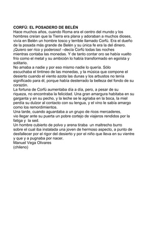 CORFÚ: EL POSADERO DE BELÉN
Hace muchos años, cuando Roma era el centro del mundo y los
hombres creían que la Tierra era plana y adoraban a muchos dioses,
vivía en Belén un hombre tosco y terrible llamado Corfú. Era el dueño
de la posada más grande de Belén y su única fe era la del dinero.
¡Quiero ser rico y poderoso! –decía Corfú todas las noches
mientras contaba las monedas. Y de tanto contar oro se había vuelto
frío como el metal y su ambición lo había transformado en egoísta y
solitario.
No amaba a nadie y por eso mismo nadie lo quería. Sólo
escuchaba el tintineo de las monedas, y la música que compone el
desierto cuando el viento azota las dunas y los arbustos no tenía
significado para él, porque había desterrado la belleza del fondo de su
corazón.
La fortuna de Corfú aumentaba día a día, pero, a pesar de su
riqueza, no encontraba la felicidad. Una gran amargura habitaba en su
garganta y en su pecho, y la leche se le agriaba en la boca, la miel
perdía su dulzor al contacto con su lengua, y el vino le sabía amargo
como los remordimientos.
Una tarde, cuando aguardaba a un grupo de ricos mercaderes,
vio llegar ante su puerta un pobre cortejo de viajeros rendidos por la
fatiga y la sed.
Un hombre cubierto de polvo y arena tiraba un maltrecho burro
sobre el cual iba instalada una joven de hermoso aspecto, a punto de
desfallecer por el rigor del desierto y por el niño que lleva en su vientre
y que y a pugnaba por nacer.
Manuel Vega Olivares
(chileno)
 