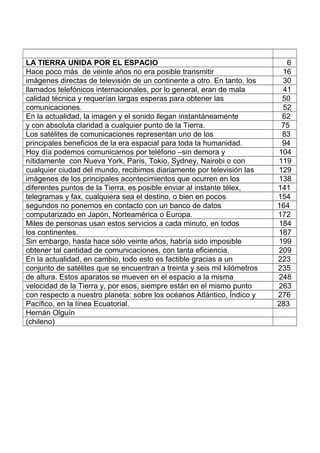 LA TIERRA UNIDA POR EL ESPACIO 6
Hace poco más de veinte años no era posible transmitir 16
imágenes directas de televisión de un continente a otro. En tanto, los 30
llamados telefónicos internacionales, por lo general, eran de mala 41
calidad técnica y requerían largas esperas para obtener las 50
comunicaciones. 52
En la actualidad, la imagen y el sonido llegan instantáneamente 62
y con absoluta claridad a cualquier punto de la Tierra. 75
Los satélites de comunicaciones representan uno de los 83
principales beneficios de la era espacial para toda la humanidad. 94
Hoy día podemos comunicarnos por teléfono –sin demora y 104
nítidamente con Nueva York, París, Tokio, Sydney, Nairobi o con 119
cualquier ciudad del mundo, recibimos diariamente por televisión las 129
imágenes de los principales acontecimientos que ocurren en los 138
diferentes puntos de la Tierra, es posible enviar al instante télex, 141
telegramas y fax, cualquiera sea el destino, o bien en pocos 154
segundos no ponemos en contacto con un banco de datos 164
computarizado en Japón, Norteamérica o Europa. 172
Miles de personas usan estos servicios a cada minuto, en todos 184
los continentes. 187
Sin embargo, hasta hace sólo veinte años, habría sido imposible 199
obtener tal cantidad de comunicaciones, con tanta eficiencia. 209
En la actualidad, en cambio, todo esto es factible gracias a un 223
conjunto de satélites que se encuentran a treinta y seis mil kilómetros 235
de altura. Estos aparatos se mueven en el espacio a la misma 248
velocidad de la Tierra y, por esos, siempre están en el mismo punto 263
con respecto a nuestro planeta: sobre los océanos Atlántico, Índico y 276
Pacífico, en la línea Ecuatorial. 283
Hernán Olguín
(chileno)
 