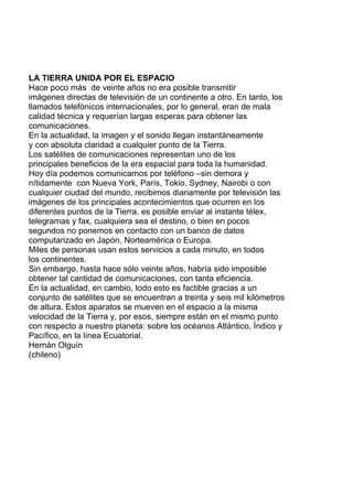 LA TIERRA UNIDA POR EL ESPACIO
Hace poco más de veinte años no era posible transmitir
imágenes directas de televisión de un continente a otro. En tanto, los
llamados telefónicos internacionales, por lo general, eran de mala
calidad técnica y requerían largas esperas para obtener las
comunicaciones.
En la actualidad, la imagen y el sonido llegan instantáneamente
y con absoluta claridad a cualquier punto de la Tierra.
Los satélites de comunicaciones representan uno de los
principales beneficios de la era espacial para toda la humanidad.
Hoy día podemos comunicarnos por teléfono –sin demora y
nítidamente con Nueva York, París, Tokio, Sydney, Nairobi o con
cualquier ciudad del mundo, recibimos diariamente por televisión las
imágenes de los principales acontecimientos que ocurren en los
diferentes puntos de la Tierra, es posible enviar al instante télex,
telegramas y fax, cualquiera sea el destino, o bien en pocos
segundos no ponemos en contacto con un banco de datos
computarizado en Japón, Norteamérica o Europa.
Miles de personas usan estos servicios a cada minuto, en todos
los continentes.
Sin embargo, hasta hace sólo veinte años, habría sido imposible
obtener tal cantidad de comunicaciones, con tanta eficiencia.
En la actualidad, en cambio, todo esto es factible gracias a un
conjunto de satélites que se encuentran a treinta y seis mil kilómetros
de altura. Estos aparatos se mueven en el espacio a la misma
velocidad de la Tierra y, por esos, siempre están en el mismo punto
con respecto a nuestro planeta: sobre los océanos Atlántico, Índico y
Pacífico, en la línea Ecuatorial.
Hernán Olguín
(chileno)
 