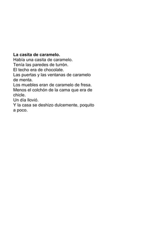 La casita de caramelo.
Había una casita de caramelo.
Tenía las paredes de turrón.
El techo era de chocolate.
Las puertas y las ventanas de caramelo
de menta.
Los muebles eran de caramelo de fresa.
Menos el colchón de la cama que era de
chicle.
Un día llovió.
Y la casa se deshizo dulcemente, poquito
a poco.
 