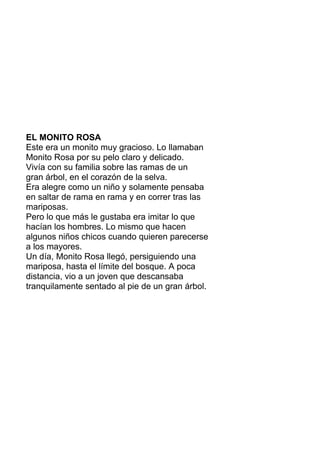 EL MONITO ROSA
Este era un monito muy gracioso. Lo llamaban
Monito Rosa por su pelo claro y delicado.
Vivía con su familia sobre las ramas de un
gran árbol, en el corazón de la selva.
Era alegre como un niño y solamente pensaba
en saltar de rama en rama y en correr tras las
mariposas.
Pero lo que más le gustaba era imitar lo que
hacían los hombres. Lo mismo que hacen
algunos niños chicos cuando quieren parecerse
a los mayores.
Un día, Monito Rosa llegó, persiguiendo una
mariposa, hasta el límite del bosque. A poca
distancia, vio a un joven que descansaba
tranquilamente sentado al pie de un gran árbol.
 