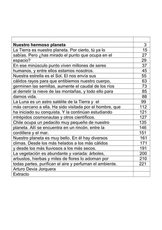 Nuestro hermoso planeta 3
La Tierra es nuestro planeta. Por cierto, tú ya lo 15
sabías. Pero ¿has mirado el punto que ocupa en el 27
espacio? 29
En ese minúsculo punto viven millones de seres 37
humanos, y entre ellos estamos nosotros. 45
Nuestra estrella es el Sol. El nos envía sus 55
cálidos rayos para que entibiemos nuestro cuerpo, 63
germinen las semillas, aumente el caudal de los ríos 73
al derretir la nieve de las montañas, y todo ello para 85
darnos vida. 88
La Luna es un astro satélite de la Tierra y el 99
más cercano a ella. Ha sido visitada por el hombre, que 112
ha iniciado su conquista. Y la continúan estudiando 121
intrépidos cosmonautas y otros científicos. 127
Chile ocupa un pedacito muy pequeño de nuestro 135
planeta. Allí se encuentra en un rincón, entre la 146
cordillera y el mar. 151
Nuestro planeta es muy bello. En él hay diversos 161
climas. Desde los más helados a los más cálidos 171
y desde los más lluviosos a los más secos. 191
La vegetación es abundante y variada: árboles, 200
arbustos, hierbas y miles de flores lo adornan por 210
todas partes, purifican el aire y perfuman el ambiente. 221
Arturo Devia Jorquera
Extracto
 