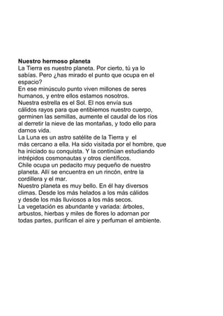 Nuestro hermoso planeta
La Tierra es nuestro planeta. Por cierto, tú ya lo
sabías. Pero ¿has mirado el punto que ocupa en el
espacio?
En ese minúsculo punto viven millones de seres
humanos, y entre ellos estamos nosotros.
Nuestra estrella es el Sol. El nos envía sus
cálidos rayos para que entibiemos nuestro cuerpo,
germinen las semillas, aumente el caudal de los ríos
al derretir la nieve de las montañas, y todo ello para
darnos vida.
La Luna es un astro satélite de la Tierra y el
más cercano a ella. Ha sido visitada por el hombre, que
ha iniciado su conquista. Y la continúan estudiando
intrépidos cosmonautas y otros científicos.
Chile ocupa un pedacito muy pequeño de nuestro
planeta. Allí se encuentra en un rincón, entre la
cordillera y el mar.
Nuestro planeta es muy bello. En él hay diversos
climas. Desde los más helados a los más cálidos
y desde los más lluviosos a los más secos.
La vegetación es abundante y variada: árboles,
arbustos, hierbas y miles de flores lo adornan por
todas partes, purifican el aire y perfuman el ambiente.
 
